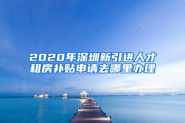 2020年深圳新引进人才租房补贴申请去哪里办理