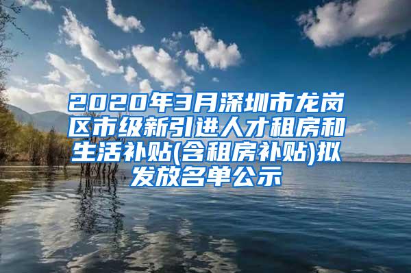 2020年3月深圳市龙岗区市级新引进人才租房和生活补贴(含租房补贴)拟发放名单公示