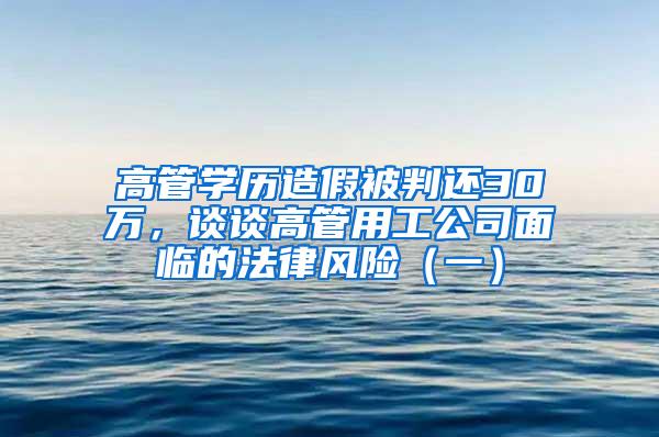 高管学历造假被判还30万，谈谈高管用工公司面临的法律风险（一）