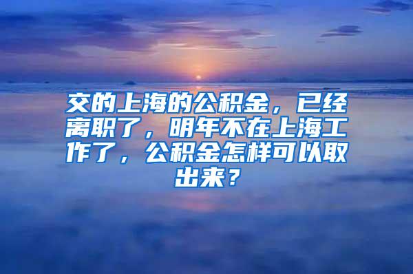 交的上海的公积金，已经离职了，明年不在上海工作了，公积金怎样可以取出来？