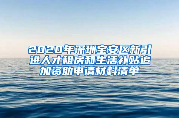 2020年深圳宝安区新引进人才租房和生活补贴追加资助申请材料清单