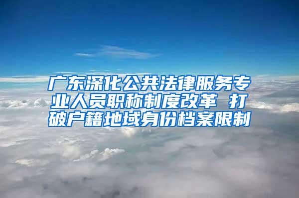 广东深化公共法律服务专业人员职称制度改革 打破户籍地域身份档案限制