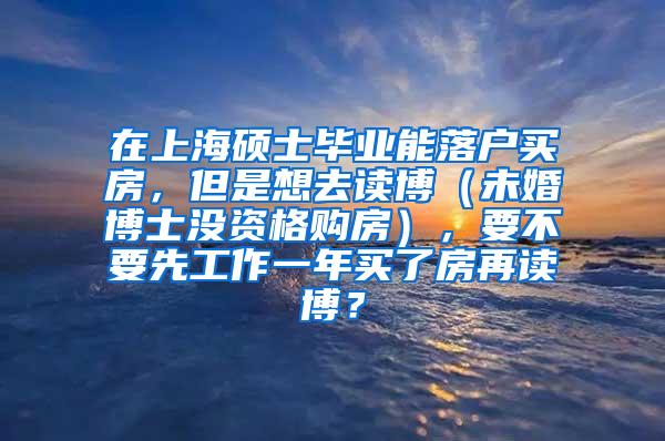 在上海硕士毕业能落户买房，但是想去读博（未婚博士没资格购房），要不要先工作一年买了房再读博？