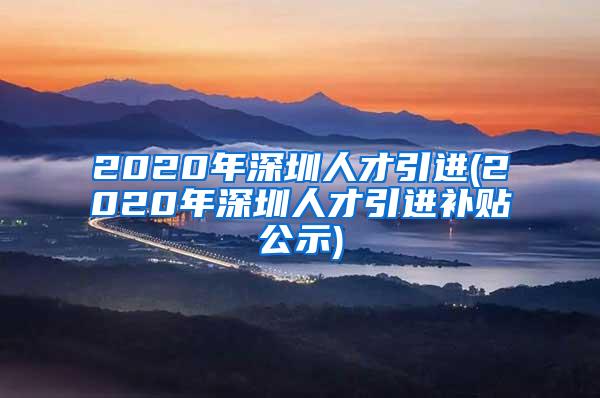 2020年深圳人才引进(2020年深圳人才引进补贴公示)