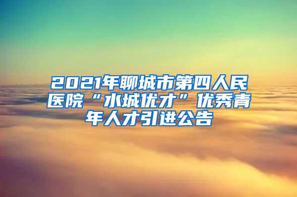 2021年聊城市第四人民医院“水城优才”优秀青年人才引进公告