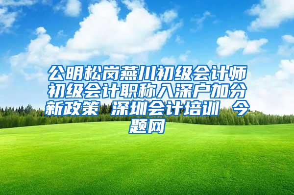 公明松岗燕川初级会计师初级会计职称入深户加分新政策 深圳会计培训 今题网