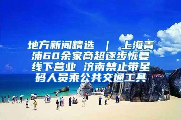 地方新闻精选 ｜ 上海青浦60余家商超逐步恢复线下营业 济南禁止带星码人员乘公共交通工具