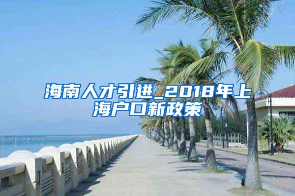 海南人才引进_2018年上海户口新政策