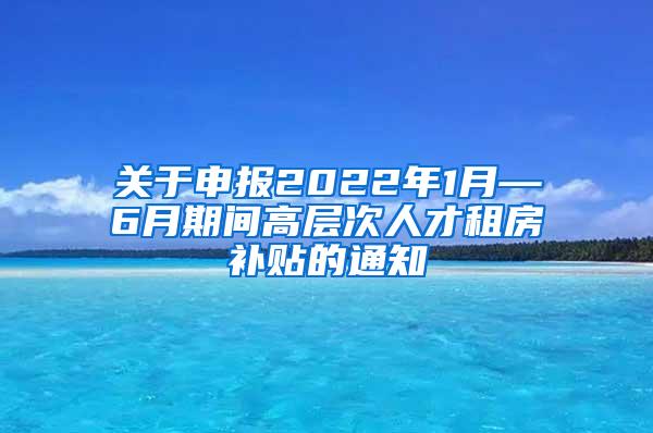 关于申报2022年1月—6月期间高层次人才租房补贴的通知