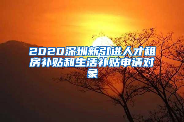 2020深圳新引进人才租房补贴和生活补贴申请对象