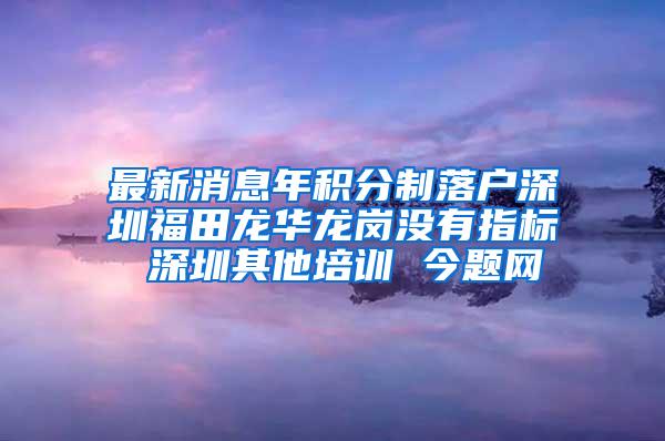 最新消息年积分制落户深圳福田龙华龙岗没有指标 深圳其他培训 今题网