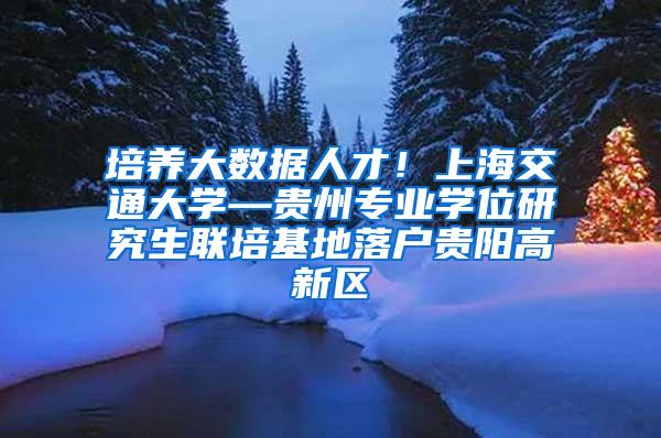 培养大数据人才！上海交通大学—贵州专业学位研究生联培基地落户贵阳高新区