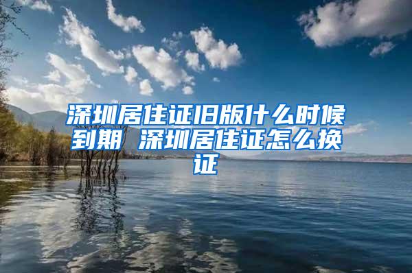 深圳居住证旧版什么时候到期 深圳居住证怎么换证