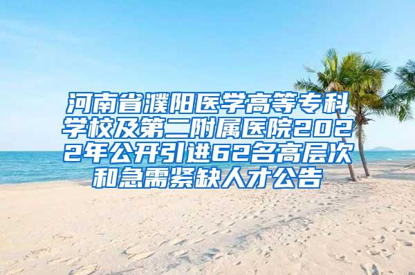 河南省濮阳医学高等专科学校及第二附属医院2022年公开引进62名高层次和急需紧缺人才公告