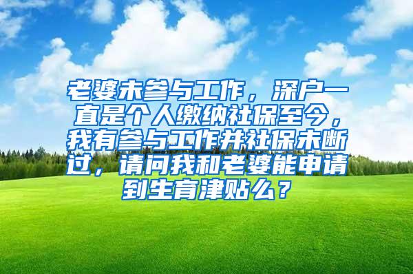 老婆未参与工作，深户一直是个人缴纳社保至今，我有参与工作并社保未断过，请问我和老婆能申请到生育津贴么？