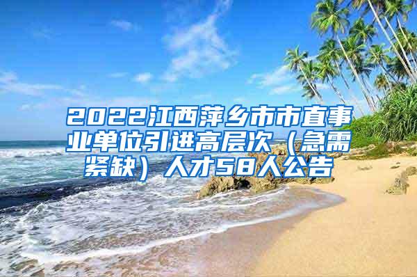 2022江西萍乡市市直事业单位引进高层次（急需紧缺）人才58人公告