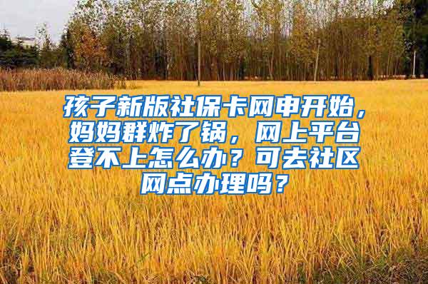 孩子新版社保卡网申开始，妈妈群炸了锅，网上平台登不上怎么办？可去社区网点办理吗？