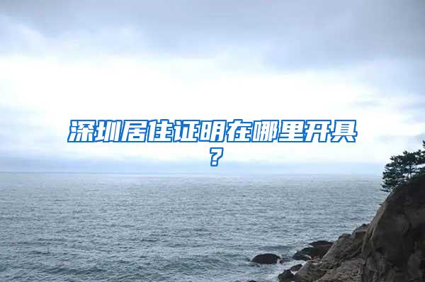 深圳居住证明在哪里开具？