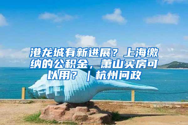 港龙城有新进展？上海缴纳的公积金，萧山买房可以用？｜杭州问政