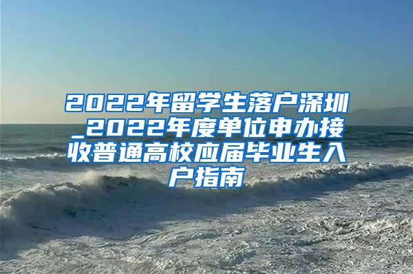 2022年留学生落户深圳_2022年度单位申办接收普通高校应届毕业生入户指南