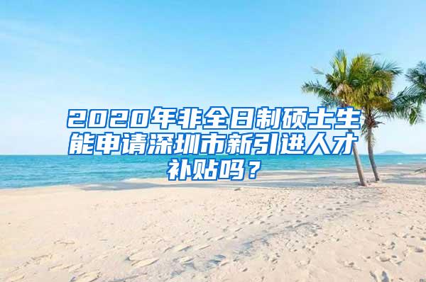 2020年非全日制硕士生能申请深圳市新引进人才补贴吗？