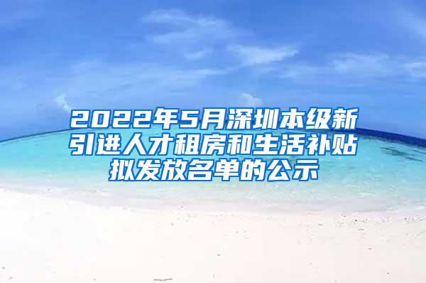 2022年5月深圳本级新引进人才租房和生活补贴拟发放名单的公示