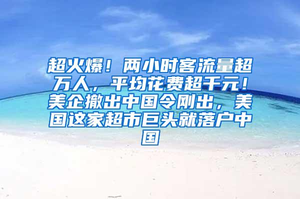 超火爆！两小时客流量超万人，平均花费超千元！美企撤出中国令刚出，美国这家超市巨头就落户中国