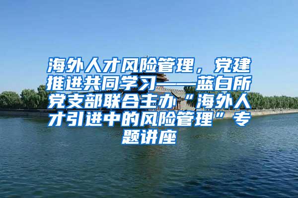 海外人才风险管理，党建推进共同学习——蓝白所党支部联合主办“海外人才引进中的风险管理”专题讲座