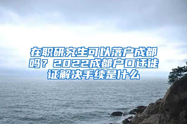 在职研究生可以落户成都吗？2022成都户口迁徙证解决手续是什么