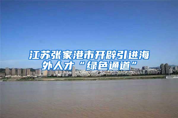 江苏张家港市开辟引进海外人才“绿色通道”