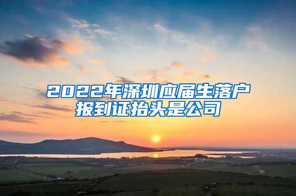 2022年深圳应届生落户报到证抬头是公司