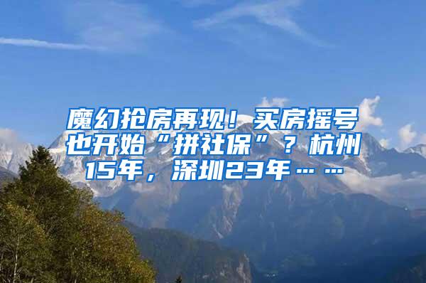 魔幻抢房再现！买房摇号也开始“拼社保”？杭州15年，深圳23年……