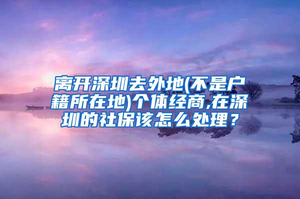 离开深圳去外地(不是户籍所在地)个体经商,在深圳的社保该怎么处理？