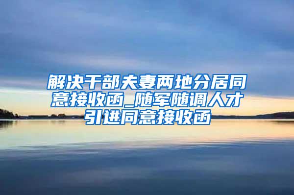 解决干部夫妻两地分居同意接收函_随军随调人才引进同意接收函