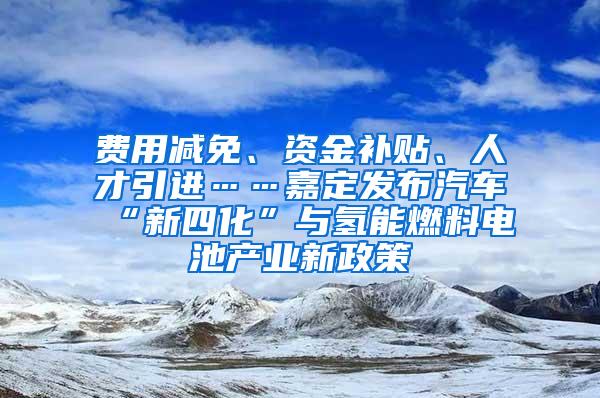 费用减免、资金补贴、人才引进……嘉定发布汽车“新四化”与氢能燃料电池产业新政策