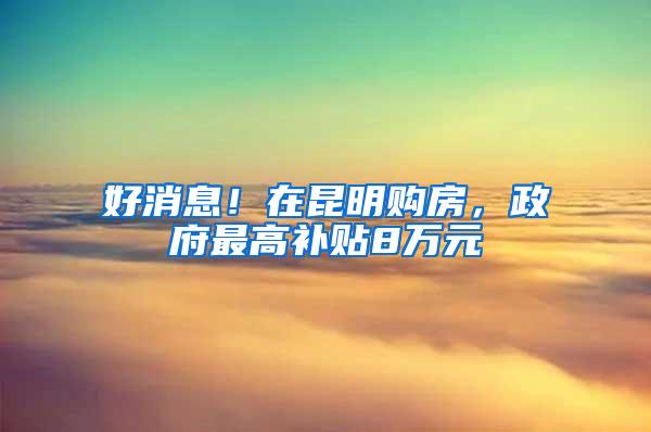 好消息！在昆明购房，政府最高补贴8万元