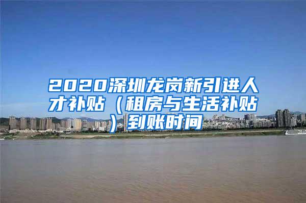 2020深圳龙岗新引进人才补贴（租房与生活补贴）到账时间