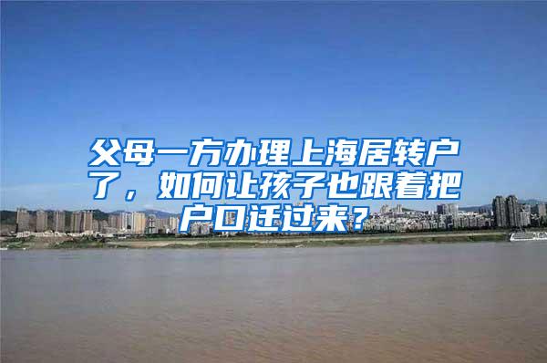 父母一方办理上海居转户了，如何让孩子也跟着把户口迁过来？