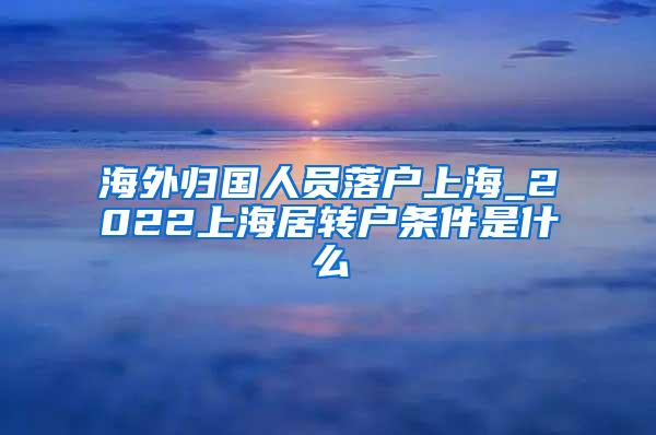 海外归国人员落户上海_2022上海居转户条件是什么