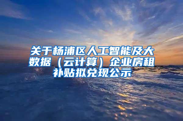 关于杨浦区人工智能及大数据（云计算）企业房租补贴拟兑现公示