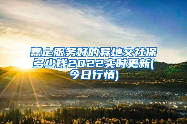 嘉定服务好的异地交社保多少钱2022实时更新(今日行情)