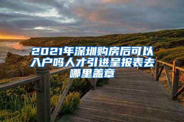 2021年深圳购房后可以入户吗人才引进呈报表去哪里盖章