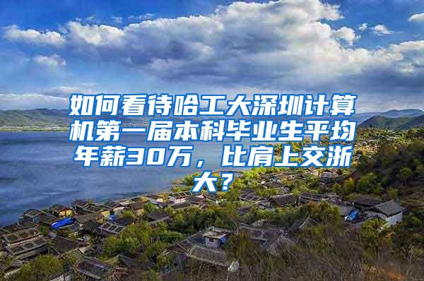 如何看待哈工大深圳计算机第一届本科毕业生平均年薪30万，比肩上交浙大？