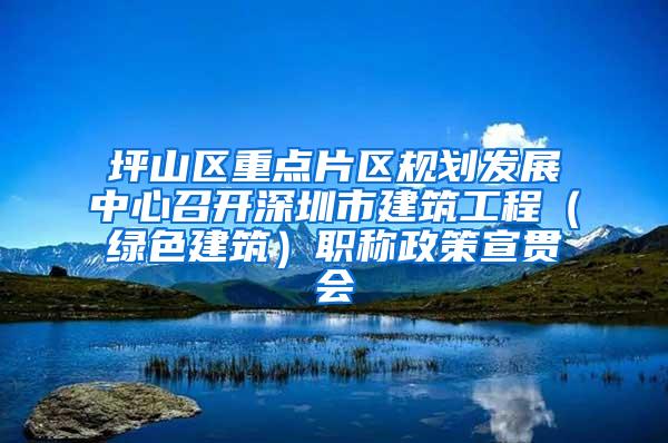 坪山区重点片区规划发展中心召开深圳市建筑工程（绿色建筑）职称政策宣贯会