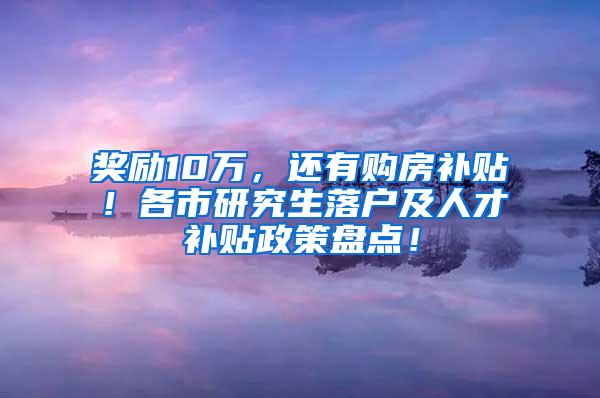 奖励10万，还有购房补贴！各市研究生落户及人才补贴政策盘点！