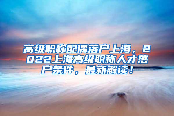 高级职称配偶落户上海，2022上海高级职称人才落户条件，最新解读！