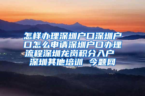 怎样办理深圳户口深圳户口怎么申请深圳户口办理流程深圳龙岗积分入户 深圳其他培训 今题网