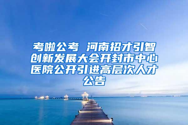 考啦公考 河南招才引智创新发展大会开封市中心医院公开引进高层次人才公告