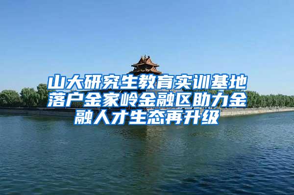 山大研究生教育实训基地落户金家岭金融区助力金融人才生态再升级