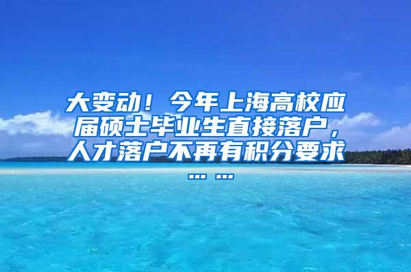 大变动！今年上海高校应届硕士毕业生直接落户，人才落户不再有积分要求……